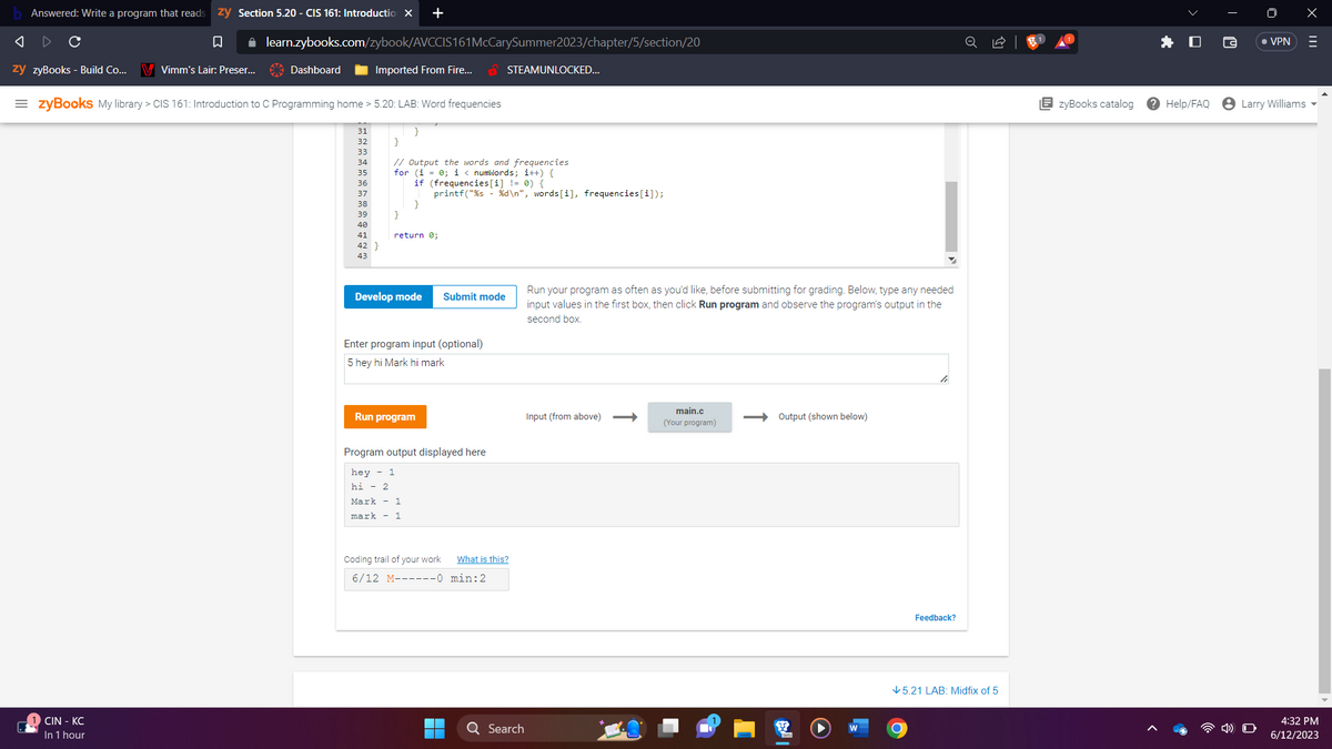 Answered: Write a program that reads zy Section 5.20 - CIS 161: Introduction X +
◄
C
□
zy zyBooks - Build Co... V Vimm's Lair: Preser...
✰ learn.zybooks.com/zybook/AVCCIS161 McCarySummer2023/chapter/5/section/20
CIN - KC
In 1 hour
Dashboard
=zyBooks My library > CIS 161: Introduction to C Programming home > 5.20: LAB: Word frequencies
31
32
33
Imported From Fire...
34
35
36
37
38
39
40
41
42 }
43
}
}
}
// Output the words and frequencies
for (i 0; i < numWords; i++) {
if (frequencies[i] != 0) {
printf("%s - %d\n", words[i], frequencies[i]);
}
return 0;
Develop mode
Submit mode
Enter program input (optional)
5 hey hi Mark hi mark
Run program
Program output displayed here
hey- 1
hi - 2
Mark 1
mark - 1
STEAMUNLOCKED...
Coding trail of your work What is this?
6/12 M------0
min: 2
8
Q Search
Run your program as often as you'd like, before submitting for grading. Below, type any needed
input values in the first box, then click Run program and observe the program's output in the
second box.
Input (from above)
main.c
(Your program)
Output (shown below)
le
O
Feedback?
✓5.21 LAB: Midfix of 5
EzyBooks catalog
? Help/FAQ
• VPN
Larry Williams
X
=
4:32 PM
6/12/2023