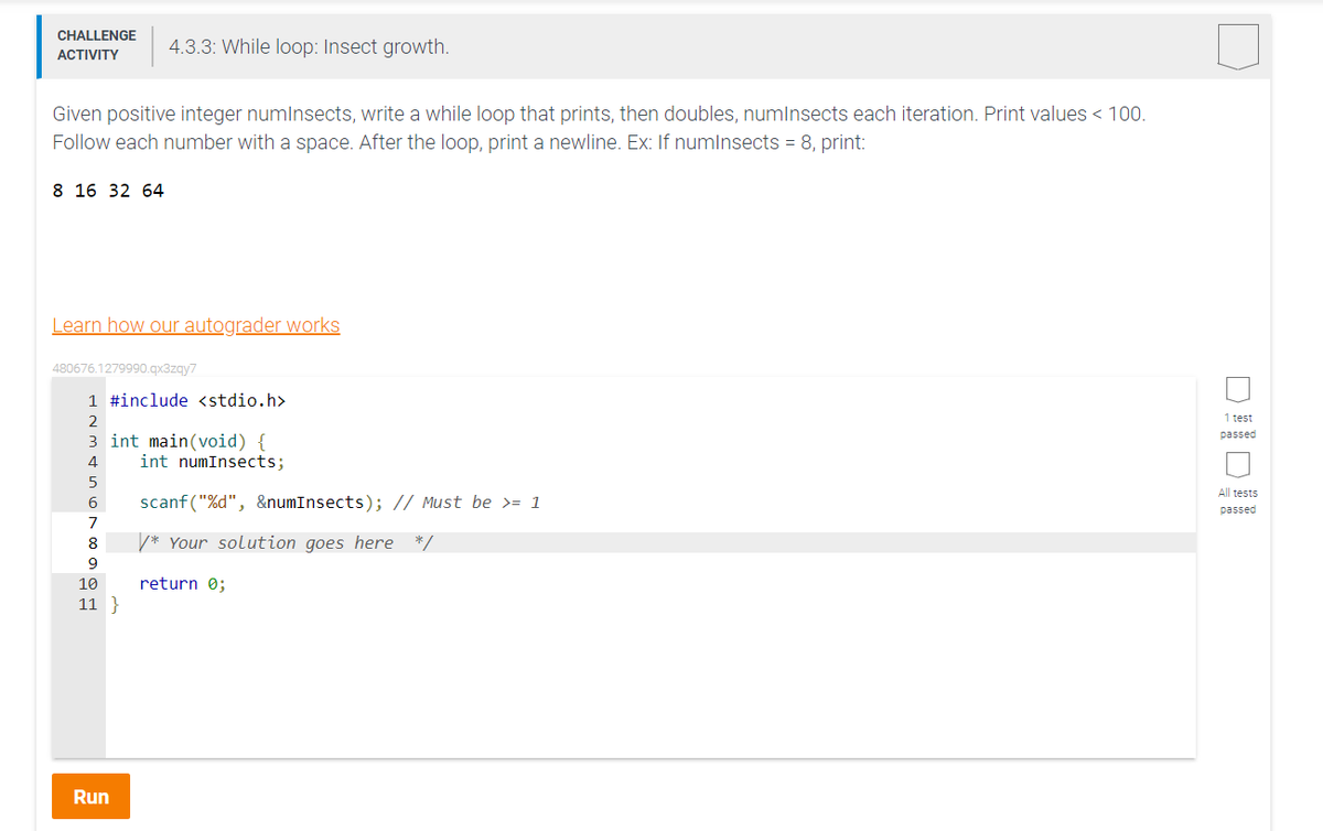 CHALLENGE 4.3.3: While loop: Insect growth.
ACTIVITY
Given positive integer numInsects, write a while loop that prints, then doubles, numInsects each iteration. Print values < 100.
Follow each number with a space. After the loop, print a newline. Ex: If numInsects = 8, print:
8 16 32 64
Learn how our autograder works
480676.1279990.qx3zqy7
1 #include <stdio.h>
2
3 int main(void) {
4
5
6
7
8
9
10
11}
Run
int numInsects;
scanf("%d", &numInsects); // Must be >= 1
/* Your solution goes here */
return 0;
1 test
passed
All tests
passed