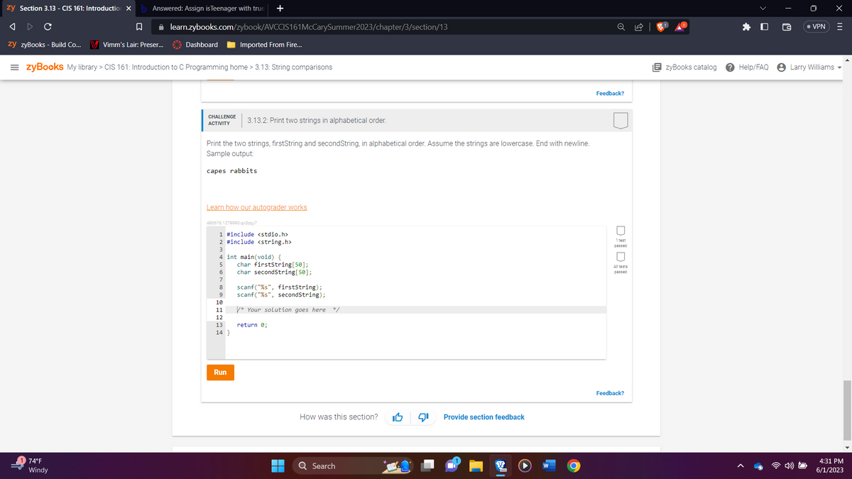 zy Section 3.13 - CIS 161: Introduction X
Answered: Assign is Teenager with true
A
C
□
✰
zy zyBooks - Build Co... V Vimm's Lair: Preser...
74°F
Windy
learn.zybooks.com/zybook/AVCCIS161McCarySummer2023/chapter/3/section/13
Dashboard
=zyBooks My library > CIS 161: Introduction to C Programming home > 3.13: String comparisons
+
Imported From Fire...
CHALLENGE 3.13.2: Print two strings in alphabetical order.
ACTIVITY
Print the two strings, firstString and secondString, in alphabetical order. Assume the strings are lowercase. End with newline.
Sample output:
capes rabbits
Learn how our autograder works
480676.1279990.qx3zqy7
1 #include <stdio.h>
2 #include <string.h>
12
13
14}
3
4 int main(void) {
5 char firstString [50];
6
char secondString[50];
7
8
9
10
11
Run
scanf("%s", firstString);
scanf("%s", secondString);
*Your solution goes here */
return 0;
How was this section?
Q Search
Provide section feedback
■
W
O
Feedback?
1 test
passed
All tests
passed
Feedback?
EzyBooks catalog
Help/FAQ
• VPN
Larry Williams
X
|||
4:31 PM
6/1/2023