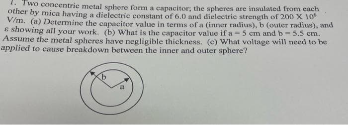 1. Two concentric metal sphere form a capacitor; the spheres are insulated from each
other by mica having a dielectric constant of 6.0 and dielectric strength of 200 X 10
V/m. (a) Determine the capacitor value in terms of a (inner radius), b (outer radius), and
E showing all your work. (b) What is the capacitor value if a = 5 cm and b= 5.5 cm.
Assume the metal spheres have negligible thickness. (c) What voltage will need to be
applied to cause breakdown between the inner and outer sphere?
%3D
