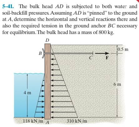 5-41. The bulk head AD is subjected to both water and
soil-backfill pressures. Assuming AD is “pinned" to the ground
at A, determine the horizontal and vertical reactions there and
also the required tension in the ground anchor BC necessary
for equilibrium. The bulk head has a mass of 800 kg.
D
0.5 m
6 m
4 m
118 kN/m A
310 kN/m
