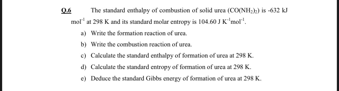 Q.6
The standard enthalpy of combustion of solid urea (CO(NH2)2) is -632 kJ
mol' at 298 K and its standard molar entropy is 104.60 J K'mol!.
a) Write the formation reaction of urea.
b) Write the combustion reaction of urea.
c) Calculate the standard enthalpy of formation of urea at 298 K.
d) Calculate the standard entropy of formation of urea at 298 K.
e) Deduce the standard Gibbs energy of formation of urea at 298 K.
