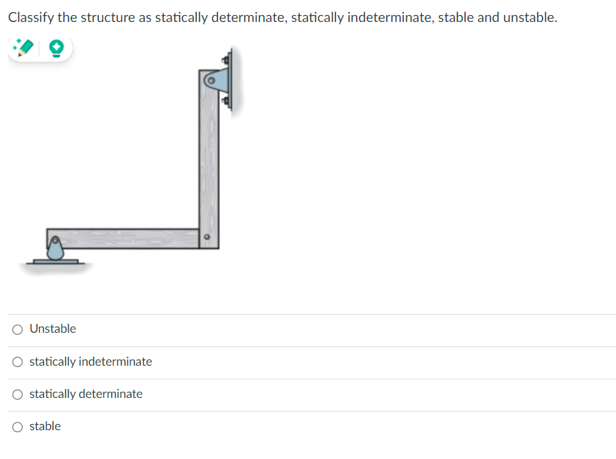 Classify the structure as statically determinate, statically indeterminate, stable and unstable.
Unstable
statically indeterminate
statically determinate
O stable
O