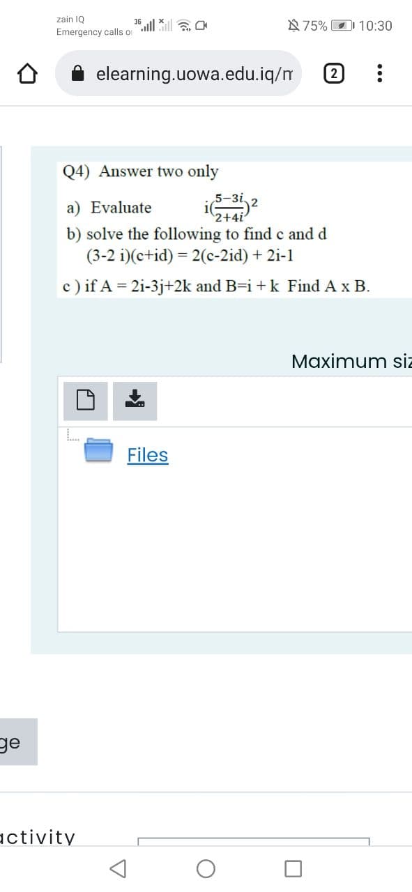 zain IQ
N75% D 10:30
Emergency calls or
elearning.uowa.edu.iq/m
2
Q4) Answer two only
5-3i,
a) Evaluate
2+4i
b) solve the following to find c and
(3-2 i)(c+id) = 2(c-2id) + 2i-1
c) if A = 2i-3j+2k and B=i +k Find A x B.
Maximum siz
Files
ge
activity
