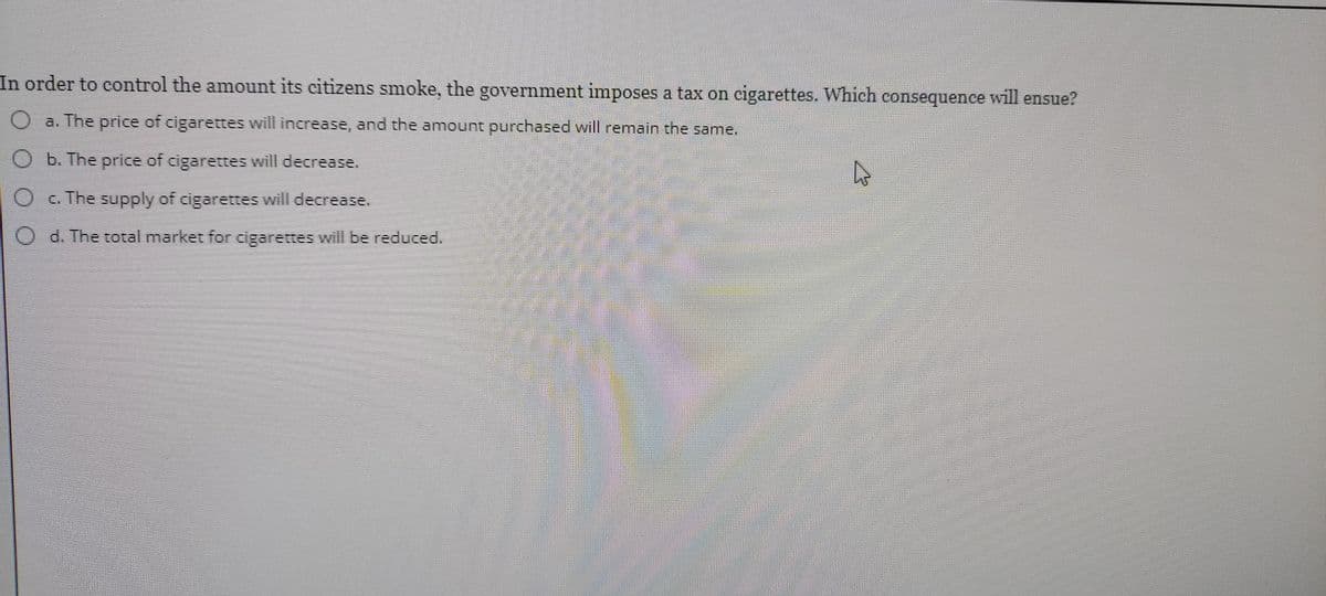 In order to control the amount its citizens smoke, the government imposes a tax on cigarettes. Which consequence will ensue?
O a. The price of cigarettes will increase, and the amount purchased will remain the same.
O b. The price of cigarettes will decrease.
O G. The supply of cigarettes will decrease.
O d. The total market for cigarettes will be reduced.
