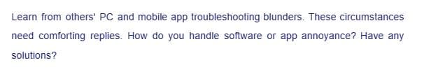 Learn from others' PC and mobile app troubleshooting blunders. These circumstances
need comforting replies. How do you handle software or app annoyance? Have any
solutions?