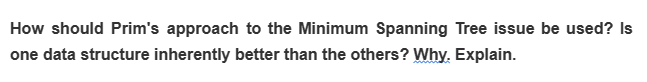 How should Prim's approach to the Minimum Spanning Tree issue be used? Is
one data structure inherently better than the others? Why. Explain.