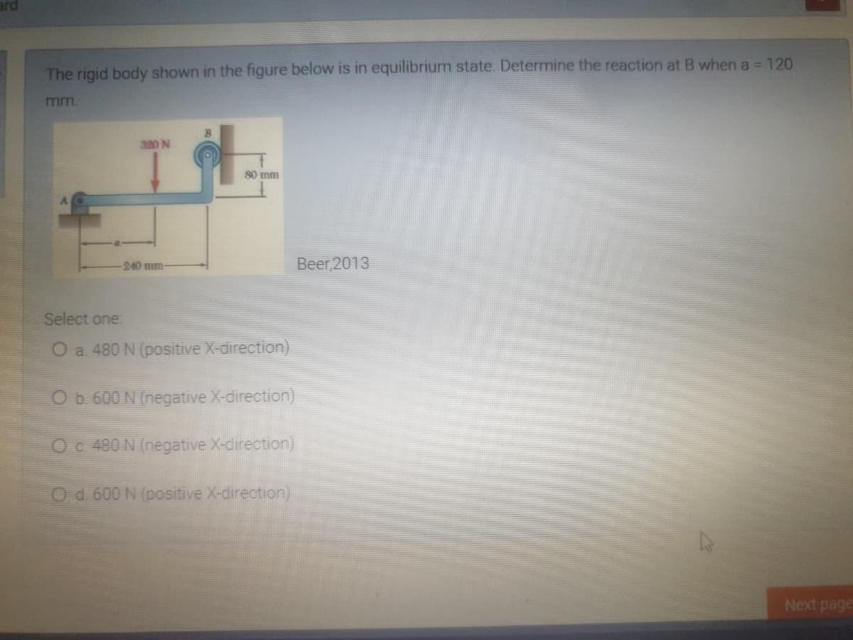 The rigid body shown in the figure below is in equilibrium state. Determine the reaction at B when a = 120
mm.
320 N
80 mm
240 mm
Beer 2013
Select one:
O a. 480 N (positive X-direction)
O b. 600 N (negative X-direction)
O c 480 N (negative X-direction)
Od 600 N (positive X-direction)
Next page
