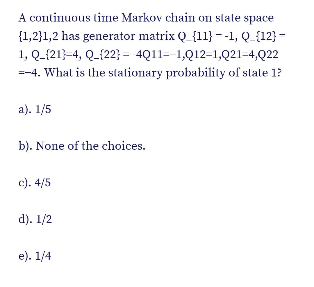 A continuous time Markov chain on state space
{1,2}1,2 has generator matrix Q_{11} = -1, Q_{12} =
1, Q_{21}=4, Q_{22} = -4Q11=-1,Q12=1,Q21=4,Q22
%3D
=-4. What is the stationary probability of state 1?
а). 1/5
b). None of the choices.
с). 4/5
d). 1/2
е). 1/4
