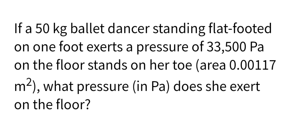 If a 50 kg ballet dancer standing flat-footed
on one foot exerts a pressure of 33,500 Pa
on the floor stands on her toe (area 0.00117
m2), what pressure (in Pa) does she exert
on the floor?
