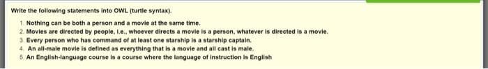 Write the following statements into OWL (turtle syntax).
1. Nothing can be both a person and a movie at the same time.
2. Movies are directed by people, L.e., whoever directs a movie is a person, whatever is directed is a movie.
3. Every person who has command of at least one starship is a starship captain.
4. An all-male movie is defined as everything that is a movie and all cast is male.
5. An English-language course is a course where the language of instruction is English
