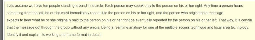 Let's assume we have ten people standing around in a circle. Each person may speak only to the person on his or her right. Any time a person hears
something from the left, he or she must immediately repeat it to the person on his or her right, and the person who originated a message
expects to hear what he or she originally said to the person on his or her right be eventually repeated by the person on his or her left. That way, it is certain
that the message got through the group without any errors. Being a real time analogy for one of the multiple access technique and local area technology.
Identify it and explain its working and frame format in detail.

