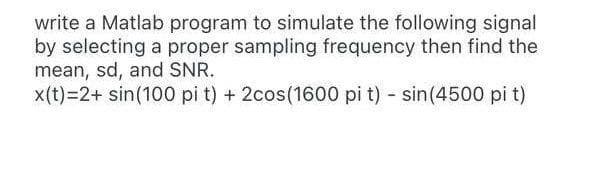 write a Matlab program to simulate the following signal
by selecting a proper sampling frequency then find the
mean, sd, and SNR.
x(t)=2+ sin(100 pi t) + 2cos(1600 pi t) - sin(4500 pi t)
