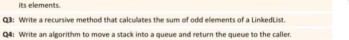 its elements.
Q3: Write a recursive method that calculates the sum of odd elements of a LinkedList.
Q4: Write an algorithm to move a stack into a queue and return the queue to the caller.
