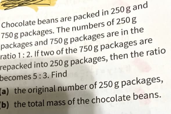 Chocolate beans are packed in 250 g and
750 g packages. The numbers of 250 g
packages and 750 g packages are in the
ratio 1:2. If two of the 750g packages are
repacked into 250 g packages, then the ratio
becomes 5:3. Find
(a) the original number of 250 g packages,
b) the total mass of the chocolate beans.
