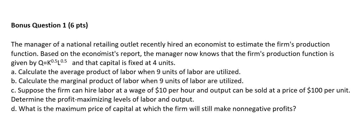 Bonus Question 1 (6 pts)
The manager of a national retailing outlet recently hired an economist to estimate the firm's production
function. Based on the economist's report, the manager now knows that the firm's production function is
given by Q=K0.5L0.5 and that capital is fixed at 4 units.
a. Calculate the average product of labor when 9 units of labor are utilized.
b. Calculate the marginal product of labor when 9 units of labor are utilized.
c. Suppose the firm can hire labor at a wage of $10 per hour and output can be sold at a price of $100 per unit.
Determine the profit-maximizing levels of labor and output.
d. What is the maximum price of capital at which the firm will still make nonnegative profits?