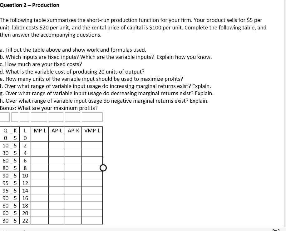 Question 2 - Production
The following table summarizes the short-run production function for your firm. Your product sells for $5 per
unit, labor costs $20 per unit, and the rental price of capital is $100 per unit. Complete the following table, and
then answer the accompanying questions.
a. Fill out the table above and show work and formulas used.
b. Which inputs are fixed inputs? Which are the variable inputs? Explain how you know.
c. How much are your fixed costs?
d. What is the variable cost of producing 20 units of output?
e. How many units of the variable input should be used to maximize profits?
f. Over what range of variable input usage do increasing marginal returns exist? Explain.
g. Over what range of variable input usage do decreasing marginal returns exist? Explain.
h. Over what range of variable input usage do negative marginal returns exist? Explain.
Bonus: What are your maximum profits?
QKL
5 0
2
0
10 5
30 5
4
60 5 6
80 5
8
90 5 10
95 5 12
95 5 14
90 5 16
80 5 18
60 5 20
30 5 22
MP-L AP-L AP-K VMP-L