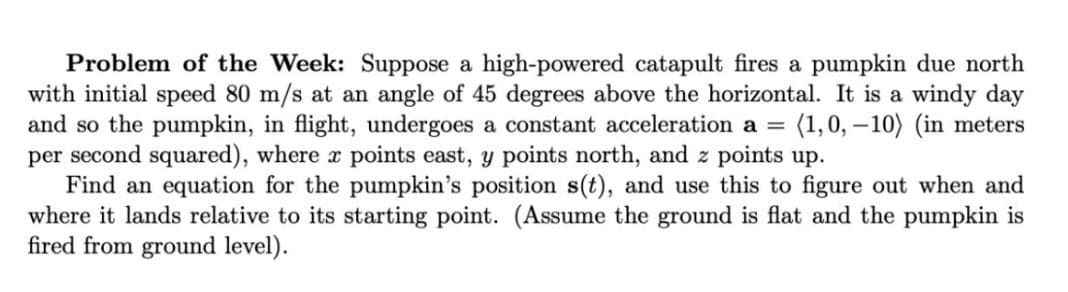 Problem of the Week: Suppose a high-powered catapult fires a pumpkin due north
with initial speed 80 m/s at an angle of 45 degrees above the horizontal. It is a windy day
and so the pumpkin, in flight, undergoes a constant acceleration a =
per second squared), where r points east, y points north, and z points up.
Find an equation for the pumpkin's position s(t), and use this to figure out when and
where it lands relative to its starting point. (Assume the ground is flat and the pumpkin is
fired from ground level).
(1,0, – 10) (in meters
