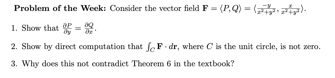 Problem of the Week: Consider the vector field F = (P,Q) = ( , 727y² ) ·
1. Show that OP
dy
2. Show by direct computation that SF. dr, where C is the unit circle, is not zero.
3. Why does this not contradict Theorem 6 in the textbook?
