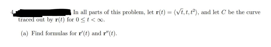 In all parts of this problem, let r(t) = (vt, t, t), and let C be the curve
traced out by r(t) for 0 <t <o.
(a) Find formulas for r'(t) and r"(t).
