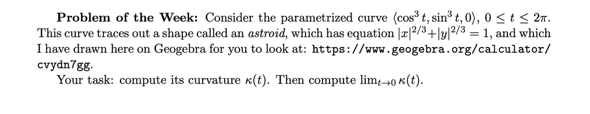 Problem of the Week: Consider the parametrized curve (cos t, sin³ t, 0), 0 < t < 2n.
This curve traces out a shape called an astroid, which has equation |x|2/3+|y|2/3 = 1, and which
I have drawn here on Geogebra for you to look at: https://www.geogebra.org/calculator/
cvydn7gg.
Your task: compute its curvature k(t). Then compute lim→0 k(t).
