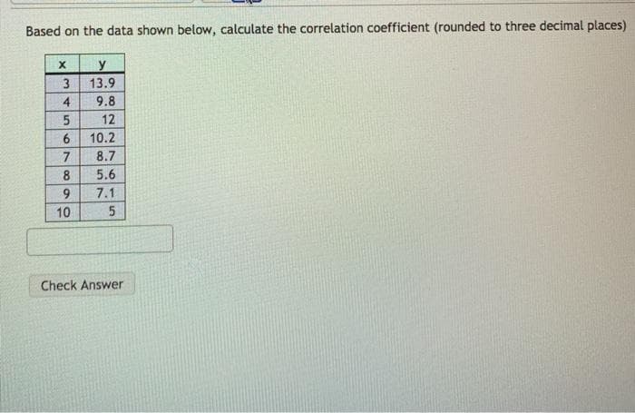 Based on the data shown below, calculate the correlation coefficient (rounded to three decimal places)
y
13.9
3
4
9.8
12
10.2
7
8.7
8
5.6
9.
7.1
10
Check Answer
