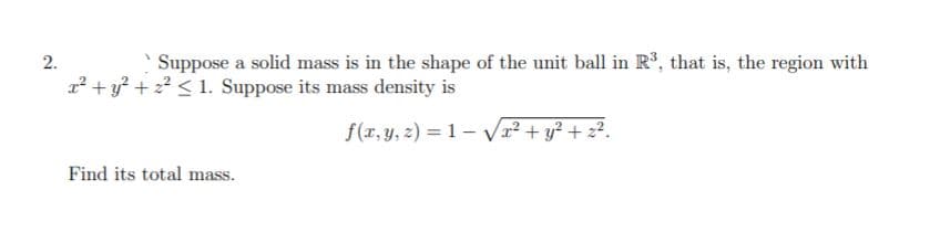 2.
Suppose a solid mass is in the shape of the unit ball in R°, that is, the region with
2² + y? + 2?< 1. Suppose its mass density is
f(x, y, z) = 1- Vr² + y? + z?.
Find its total mass.
