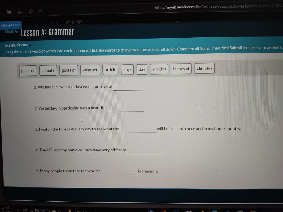 https://myelt.heinle.com/ilrm/resource/resource.do#/assignment/course/18007
a
FIT
Attempt 1 of 2
Unit 4: Lesson A: Grammar
INSTRUCTIONS A
Drag the correct word or words into each sentence. Click the words to change your answer. Scroll down. Complete all items. Then click Submit to check your answers.
piece of
climate
gusts of
weather
article
days
day
articles
inches of
climates
1. We had nice weather last week for several
2. Yesterday, in particular, was a beautiful
3. I watch the forecast every day to see what the
will be like, both here and in my home country.
4. The U.S. and my home country have very different
5. Many people think that the world's
is changing.
26°C
