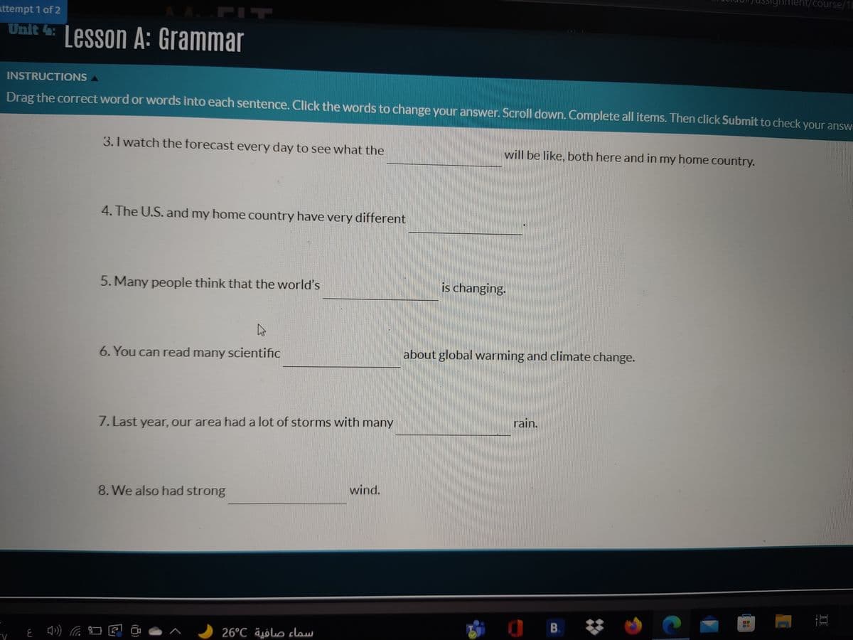 Mment/course/18
ttempt 1 of 2
FIT
Unit 4: Lesson A: Grammar
INSTRUCTIONS A
Drag the correct word or words into each sentence. Click the words to change your answer. Scroll down. Complete all items. Then click Submit to check your answ
3. I watch the forecast every day to see what the
will be like, both here and in my home country.
4. The U.S. and my home country have very different
5. Many people think that the world's
is changing.
6. You can read many scientific
about global warming and climate change.
rain.
7. Last year, our area had a lot of storms with many
wind.
8. We also had strong
O B.
26°C äólo claw
II
