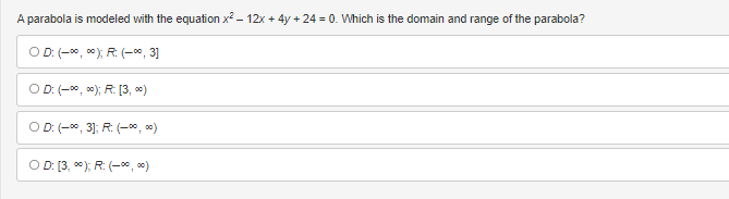 A parabola is modeled with the equation x² - 12x + 4y + 24 = 0. Which is the domain and range of the parabola?
OD: (-∞0,00); R. (-∞, 3]
OD: (-∞∞); R:[3,00)
OD: (-∞, 3]; R: (-∞0,00)
OD: [3, ∞); R: (-∞0,00)