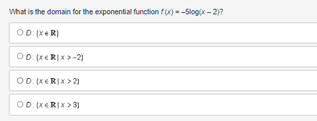 **Question:**

What is the domain for the exponential function \( f(x) = -5 \log(x - 2) \)?

**Answer Choices:**

- ⃝ \( D: \{ x \in ℝ \} \)

- ⃝ \( D: \{ x \in ℝ | x > -2 \} \)

- ⃝ \( D: \{ x \in ℝ | x > 2 \} \)

- ⃝ \( D: \{ x \in ℝ | x > 3 \} \)

**Explanation:**

In the given question, you are asked to determine the domain of the exponential function \( f(x) = -5 \log(x - 2) \).

The function involves a logarithm, \(\log(x - 2)\), and the argument of a logarithm function should be positive. Therefore, the expression inside the logarithm must be greater than zero. 

Hence, solve the inequality:
\[ x - 2 > 0 \]
\[ x > 2 \]

Therefore, the domain of the function \( f(x) \) is all real numbers greater than 2.

Thus, the correct answer is:
⃝ \( D: \{ x \in ℝ | x > 2 \} \)