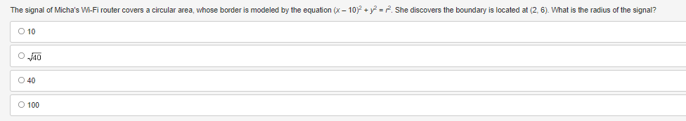 The signal of Micha's Wi-Fi router covers a circular area, whose border is modeled by the equation (x-10)² + y² = 2². She discovers the boundary is located at (2, 6). What is the radius of the signal?
O 10
O√40
040
O 100