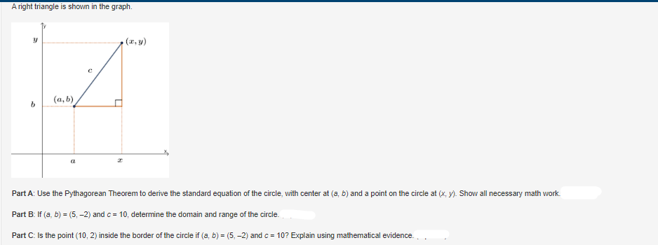### A right triangle is shown in the graph.

![Graph Description]

The graph shows a right triangle with vertices at points \((a, b)\) and \((x, y)\). The horizontal leg of the triangle extends from point \((a, b)\) to \((x, b)\), measuring \(x - a\), and the vertical leg extends from point \((x, b)\) to \((x, y)\), measuring \(y - b\). The hypotenuse of the triangle, labeled \(c\), extends from \((a, b)\) to \((x, y)\).

### Part A: 
Use the Pythagorean Theorem to derive the standard equation of the circle, with center at \((a, b)\) and a point on the circle at \((x, y)\). Show all necessary math work.

### Part B: 
If \((a, b) = (5, -2)\) and \(c = 10\), determine the domain and range of the circle.

### Part C: 
Is the point (10, 2) inside the border of the circle if \((a, b) = (5, -2)\) and \(c = 10\)? Explain using mathematical evidence.

---

#### Diagram Explanation:

- **Axes**: The horizontal and vertical axes are labeled as \(x\) and \(y\), respectively.
- **Triangle**: A right triangle with its right angle at \((x, b)\). The hypotenuse \(c\) connects \((a, b)\) and \((x, y)\). 
- **Points**:
  - \((a, b)\) is the center of the circle.
  - \((x, y)\) is a point on the circumference of the circle.
- **Distances**: 
  - The horizontal leg has the length \(x - a\).
  - The vertical leg has the length \(y - b\).

This detailed explanation and depiction will aid in understanding how to derive the circle's equation and solve subsequent parts conceptually and mathematically.