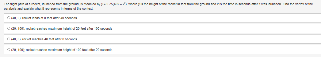 **Understanding the Rocket's Flight Path**

The flight path of a rocket, launched from the ground, is modeled by the equation:

\[ y = 0.25(40x - x^2) \]

In this equation:
- \( y \) represents the height of the rocket (in feet) from the ground.
- \( x \) represents the time (in seconds) after the rocket has been launched.

**Question:**
Find the vertex of the parabola represented by the equation and explain what it represents in terms of the rocket's flight.

**Answer Choices:**

1. **(40, 0); rocket lands at 0 feet after 40 seconds**
2. **(20, 100); rocket reaches maximum height of 20 feet after 100 seconds**
3. **(40, 0); rocket reaches 40 feet after 0 seconds**
4. **(20, 100); rocket reaches maximum height of 100 feet after 20 seconds**

**Explanation:**

- To find the vertex of the parabola, consider the given quadratic equation \( y = 0.25 (40x - x^2) \). 
- The standard form for a quadratic equation is \( y = ax^2 + bx + c \). Here, it's helpful to rewrite the given equation into that standard form:
  \[ y = 0.25(-x^2 + 40x) \]
- The vertex form of a parabola is given by \( x = -\frac{b}{2a} \), where \( a \) and \( b \) are coefficients from the standard form equation \( ax^2 + bx + c \).
- In this case, \( a = -0.25 \) and \( b = 10 \).
- Calculate the vertex:

\[ x = -\frac{b}{2a} = -\frac{40}{2(-1)} = 20 \]

- Substituting \( x = 20 \) back into the equation to find the maximum height \( y \):

\[ y = 0.25 (40 \times 20 - 20^2) \]
\[ y = 0.25 (800 - 400) \]
\[ y = 0.25 \times 400 \]
\[ y = 100 \]

Therefore, the vertex of the parabola is at \( (20, 100) \), meaning