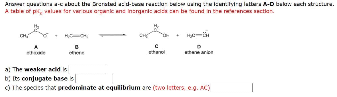 Answer questions a-c about the Bronsted acid-base reaction below using the identifying letters A-D below each structure.
A table of pka values for various organic and inorganic acids can be found in the references section.
H2
H2
CH3
H2C=CH2
CH
OH
H2C=CH
D
A
ethoxide
B
ethene
ethanol
ethene anion
a) The weaker acid is
b) Its conjugate base is
c) The species that predominate at equilibrium are (two letters, e.g. AC)
