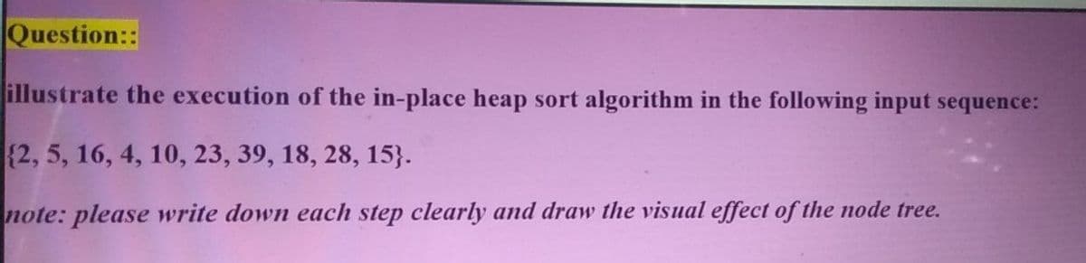 Question::
illustrate the execution of the in-place heap sort algorithm in the following input sequence:
{2, 5, 16, 4, 10, 23, 39, 18, 28, 15}.
note: please write down each step clearly and draw the visual effect of the node tree.
