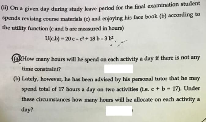 (") On a given day during study leave period for the final examination student
Spends revising course materials (c) and enjoying his face book (b) according to
the utility function (c and b are measured in hours)
U(c,b) 20 c-2 + 18 b-3 b2
(aHow
many
hours will he spend on each activity a day if there is not any
time constraint?
(b) Lately, however, he has been advised by his personal tutor that he may
spend total of 17 hours a day on two activities (i.e. c + b 17). Under
%3D
these circumstances how many hours will he allocate on each activity a
day?
