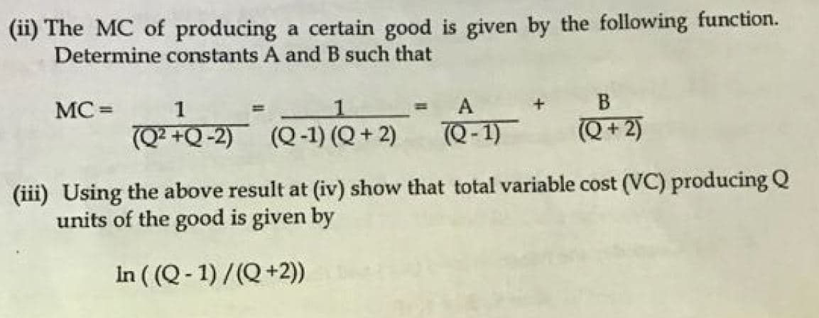 (ii) The MC of producing a certain good is given by the following function.
Determine constants A and B such that
MC =
1
A
%3D
(Q² +Q-2) (Q-1) (Q + 2)
7Q-1)
(Q + 2)
(iii) Using the above result at (iv) show that total variable cost (VC) producingQ
units of the good is given by
In ( (Q- 1) /(Q +2))
