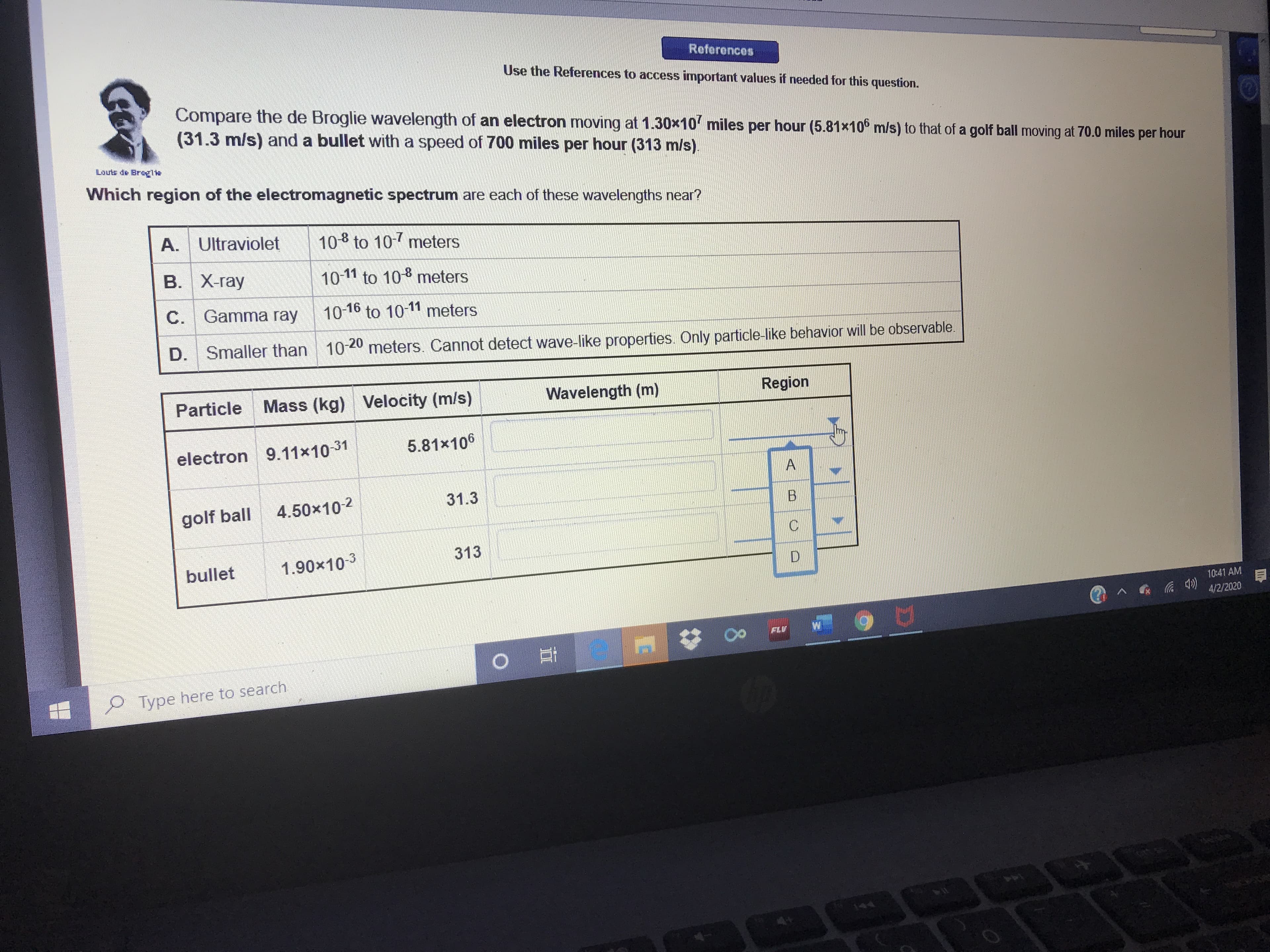 References
Use the References to access important values if needed for this question.
Compare the de Broglie wavelength of an electron moving at 1.30x10 miles per hour (5.81x106 m/s) to that of a golf ball moving at 70.0 miles per hour
(31.3 m/s) and a bullet with a speed of 700 miles per hour (313 m/s).
Louts de Brog
Which region of the electromagnetic spectrum are each of these wavelengths near?
A. Ultraviolet
10 to 107 meters
В. Х-гау
10-11 to 10 meters
C. Gamma ray
10-16 to 10-11 meters
D. Smaller than 10-20 meters. Cannot detect wave-like properties. Only particle-like behavior will be observable.
Particle
Mass (kg) Velocity (m/s)
Wavelength (m)
Region
electron 9.11x10-31
5.81x106
golf ball
4.50x10-2
31.3
B.
313
bullet
1.90x10-3
10:41 AM
4/2/2020
FLV
Type here to search
144
A,
