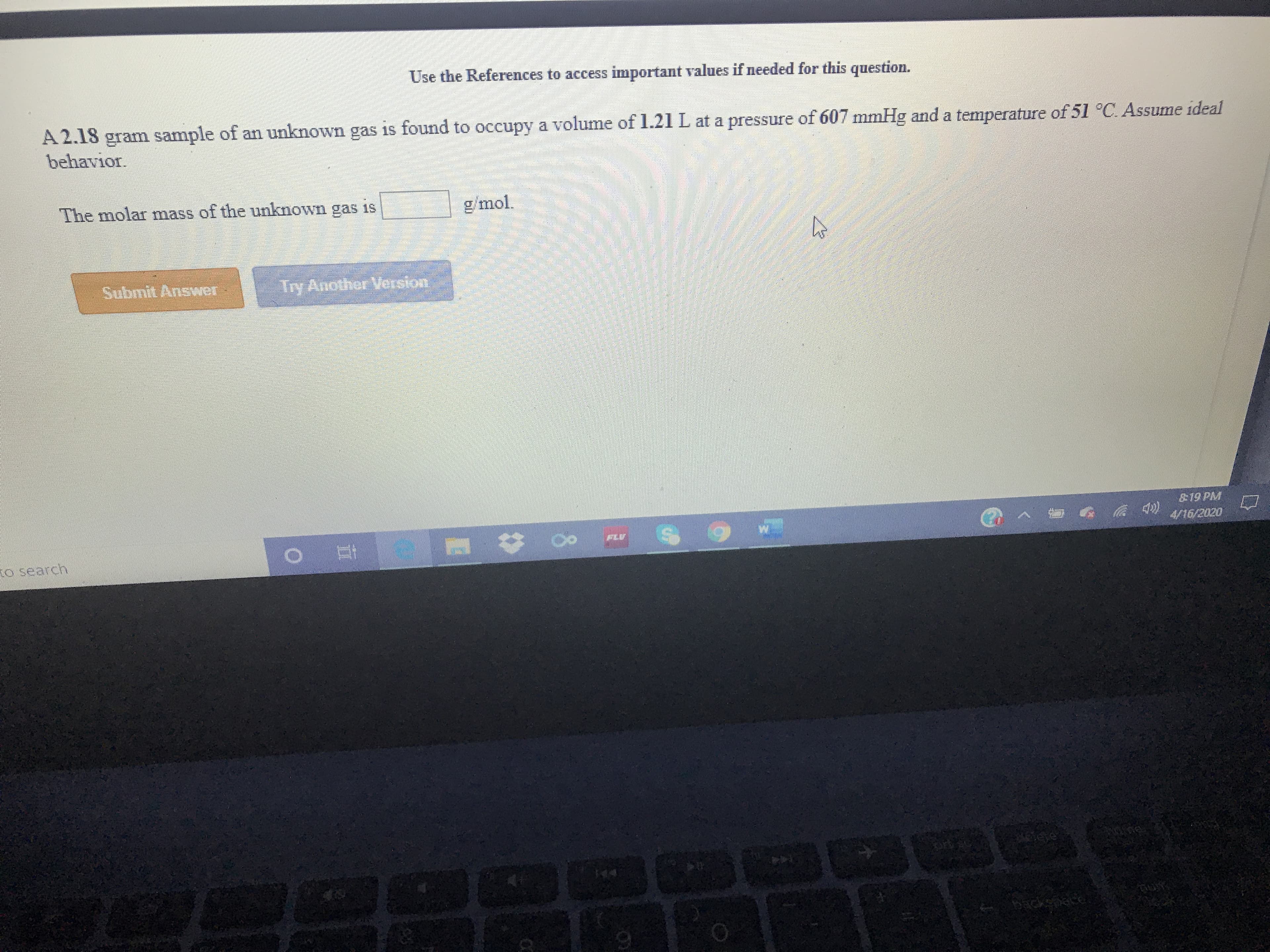 Use the References to access important values if needed for this question.
A 2.18 gram sample of an unknown gas is found to occupy a volume of 1.21 L at a pressure of 607 mmHg and a temperature of 51 °C. Assume ideal
behavior.
The molar mass of the unknown gas is
g/mol.
Submit Answer Try Another Version
19 PM
FLV
4/16/2020
to search
backsnace
