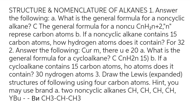 STRUCTURE & NOMENCLATURE OF ALKANES 1. Answer
the following: a. What is the general formula for a noncyclic
alkane? C The general formula for a noncu CnH₂n+2,"n"
represe carbon atoms b. If a noncyclic alkane contains 15
carbon atoms, how hydrogen atoms does it contain? For 32
2. Answer the following: Cur m, there u e 20 a. What is the
general formula for a cycloalkane? C CnH2n 15) b. If a
cycloalkane contains 15 carbon atoms, ho atoms does it
contain? 30 nydrogen atoms 3. Draw the Lewis (expanded)
structures of following using four carbon atoms. Hint, you
may use brand a. two noncyclic alkanes CH, CH, CH, CH,
YBU - - Bи CH3-CH-CH3