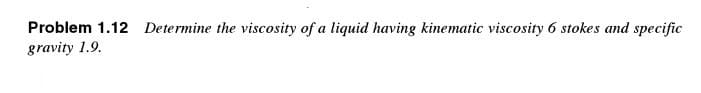 Problem 1.12 Determine the viscosity of a liquid having kinematic viscosity 6 stokes and specific
gravity 1.9.
