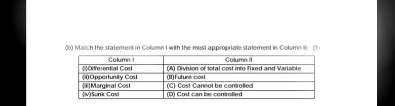 (b) Match the statement in Column I with the most appropriate statement in Column II: [1
Column I
Column II
()Differential Cost
(ii)Opportunity Cost
(i)Marginal Cost
(iv)Sunk Cost
(A) Division of total cost into Fixed and Variable
(B)Future cost
(C) Cost Cannot be controlled
(D) Cost can be controlled
