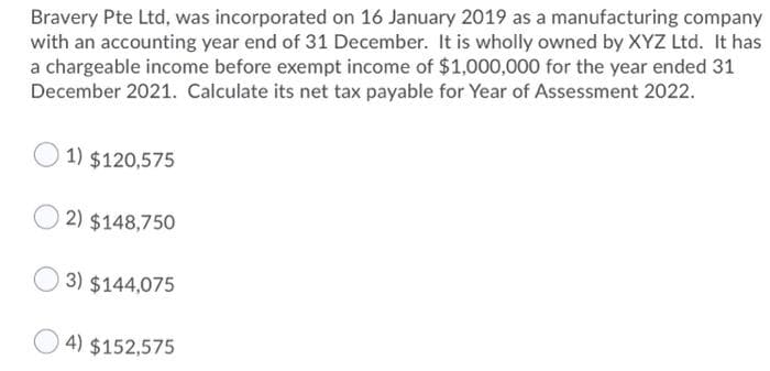 Bravery Pte Ltd, was incorporated on 16 January 2019 as a manufacturing company
with an accounting year end of 31 December. It is wholly owned by XYZ Ltd. It has
a chargeable income before exempt income of $1,000,000 for the year ended 31
December 2021. Calculate its net tax payable for Year of Assessment 2022.
1) $120,575
2) $148,750
3) $144,075
4) $152,575
