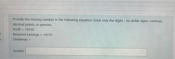 Provide the missing number in the following equation. Enter only the digits - no dollar signs, commas,
decimal points, or pennies.
Profit = 19310
Retained Earnings = 14310
Dividends =
Answer:
