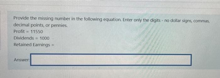 Provide the missing number in the following equation. Enter only the digits - no dollar signs, commas,
decimal points, or pennies.
Profit = 11550
%3!
Dividends = 1000
Retained Earnings =
Answer:
