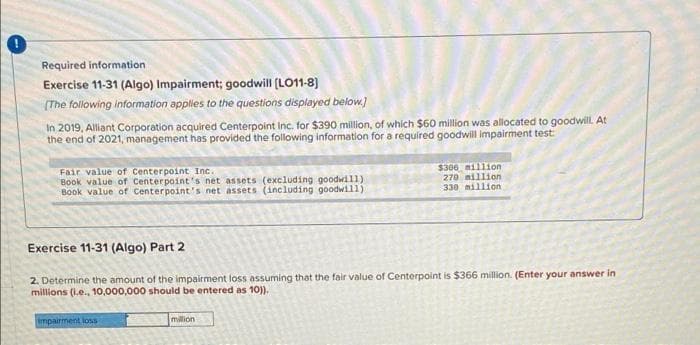 Required information
Exercise 11-31 (Algo) Impairment; goodwill (LO11-8)
(The following information applies to the questions displayed below.)
In 2019, Alliant Corporation acquired Centerpoint Inc. for $390 million, of which $60 million was allocated to goodwill. At
the end of 2021, management has provided the following information for a required goodwill impairment test
$306 million
270 million
Fair value of Centerpoint Inc.
Book value of Centerpoint's net assets (excluding goodwi11)
Book value of centerpoint's net assets (including goodwill)
330 million
Exercise 11-31 (Algo) Part 2
2. Determine the amount of the impairment loss assuming that the fair value of Centerpoint is $366 million. (Enter your answer in
millions (i.e., 10,000,000 should be entered as 10).
Impairment loss
million
