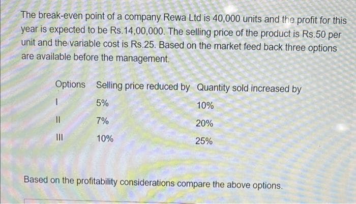 The break-even point of a company Rewa Ltd is 40,000 units and the profit for this
year is expected to be Rs.14,00,000. The selling price of the product is Rs.50 per
unit and the variable cost is Rs.25. Based on the market feed back three options
are available before the management.
Options Selling price reduced by Quantity sold increased by
5%
10%
7%
20%
II
10%
25%
Based on the profitability considerations compare the above options.
