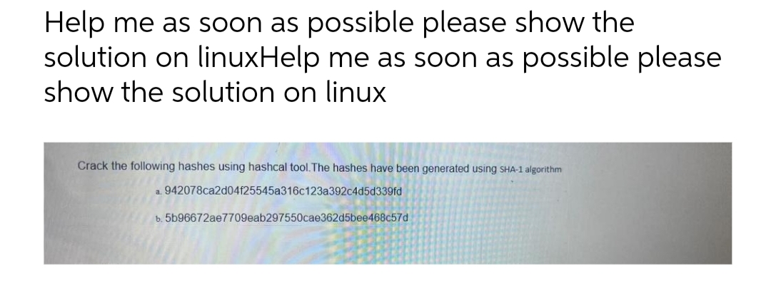 Help me as soon as possible please show the
solution on linuxHelp me as soon as possible please
show the solution on linux
Crack the following hashes using hashcal tool.The hashes have been generated using SHA-1 algorithm
a. 942078ca2d04f25545a316c123a392c4d5d339fd
b. 5b96672ae7709eab297550cae362d5bee468c57d
