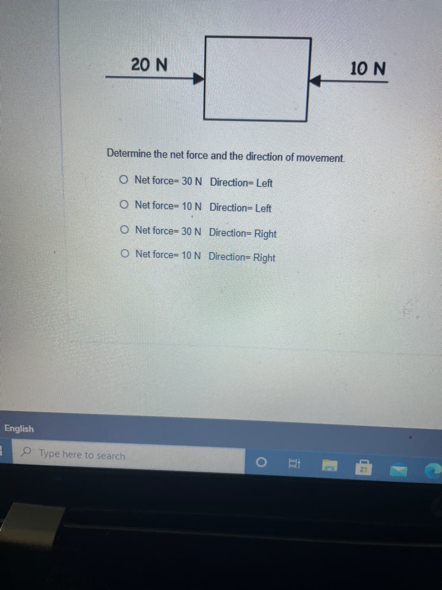 20 N
10 N
Determine the net force and the direction of movement.
O Net force= 30 N Direction= Left
O Net force= 10 N Direction= Left
O Net force= 30 N Direction=Right
O Net force= 10 N Direction= Right
English
9 Type here to search
